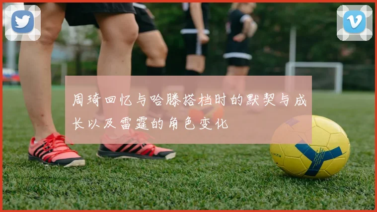 周琦回忆与哈滕搭档时的默契与成长以及雷霆的角色变化