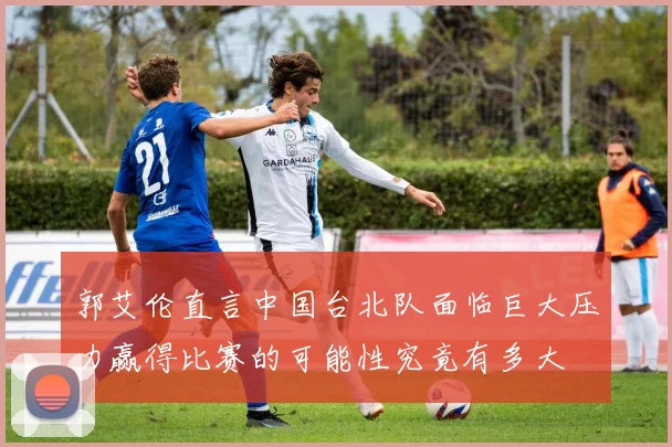郭艾伦直言中国台北队面临巨大压力赢得比赛的可能性究竟有多大