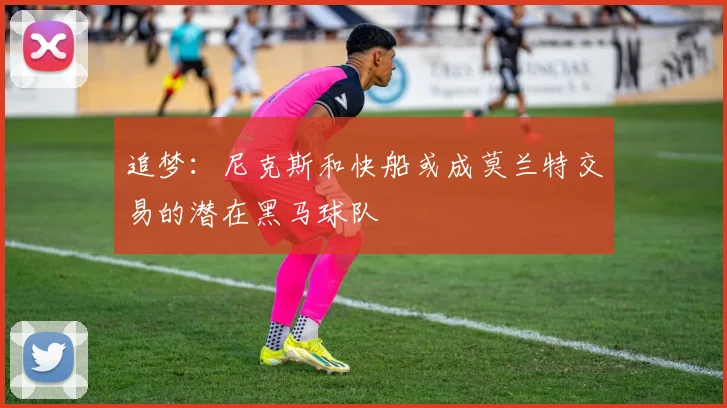 追梦：尼克斯和快船或成莫兰特交易的潜在黑马球队