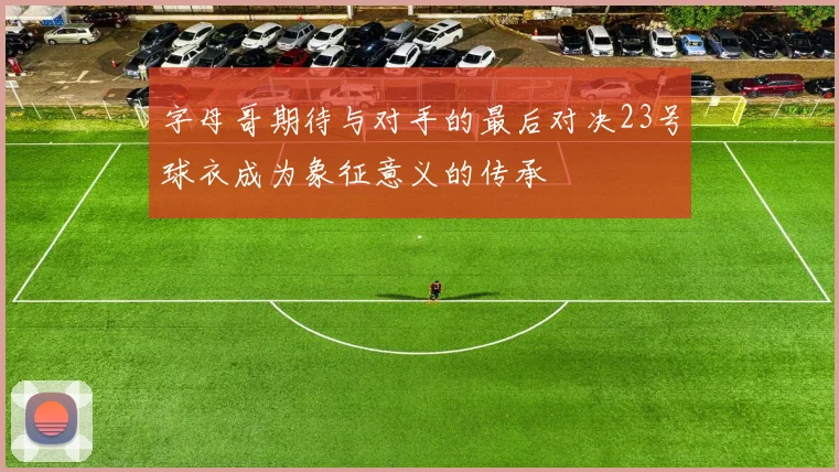 字母哥期待与对手的最后对决23号球衣成为象征意义的传承