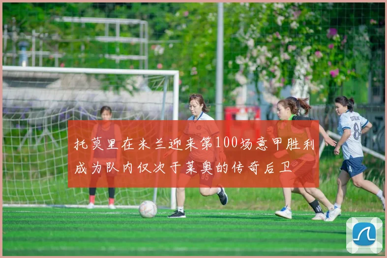 托莫里在米兰迎来第100场意甲胜利成为队内仅次于莱奥的传奇后卫