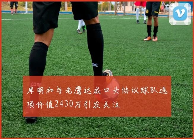 库明加与老鹰达成口头协议球队选项价值2430万引发关注