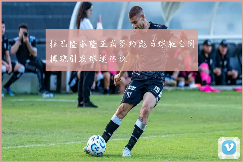 拉巴隆菲隆正式签约彪马球鞋合同揭晓引发球迷热议