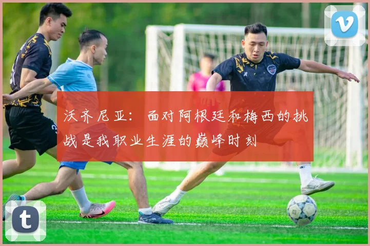 沃齐尼亚：面对阿根廷和梅西的挑战是我职业生涯的巅峰时刻