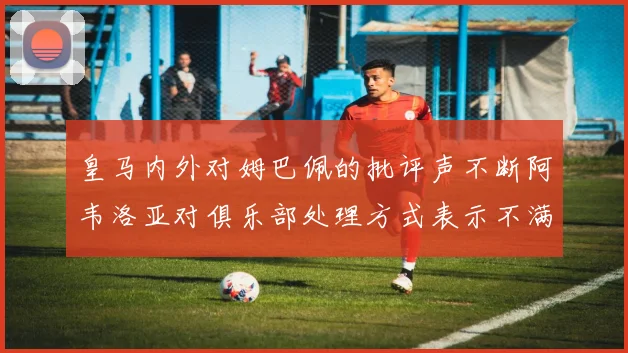皇马内外对姆巴佩的批评声不断阿韦洛亚对俱乐部处理方式表示不满