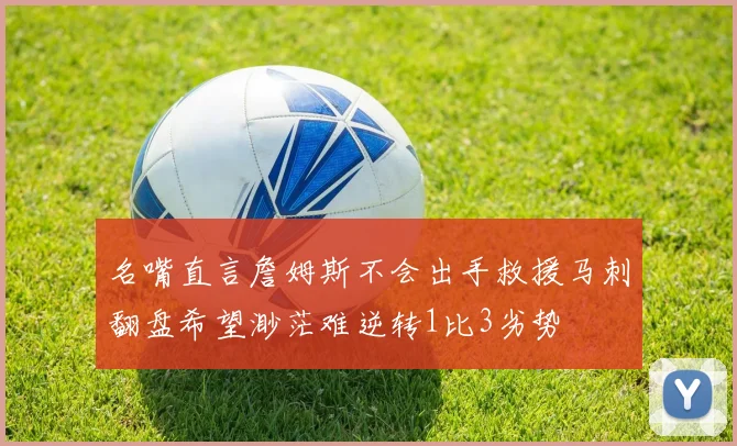 名嘴直言詹姆斯不会出手救援马刺翻盘希望渺茫难逆转1比3劣势