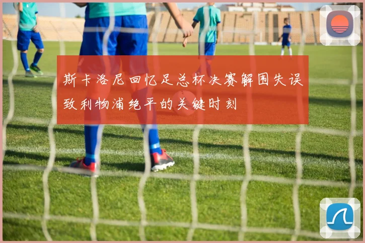 斯卡洛尼回忆足总杯决赛解围失误致利物浦绝平的关键时刻