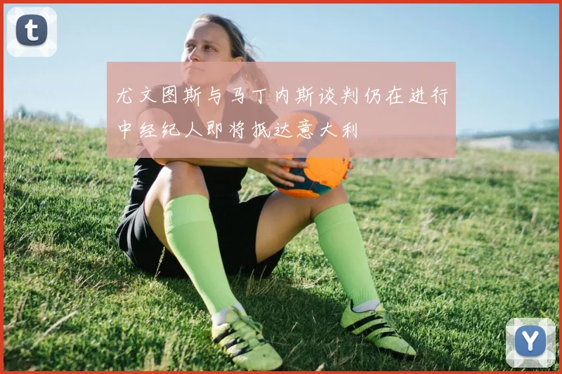 尤文图斯与马丁内斯谈判仍在进行中经纪人即将抵达意大利