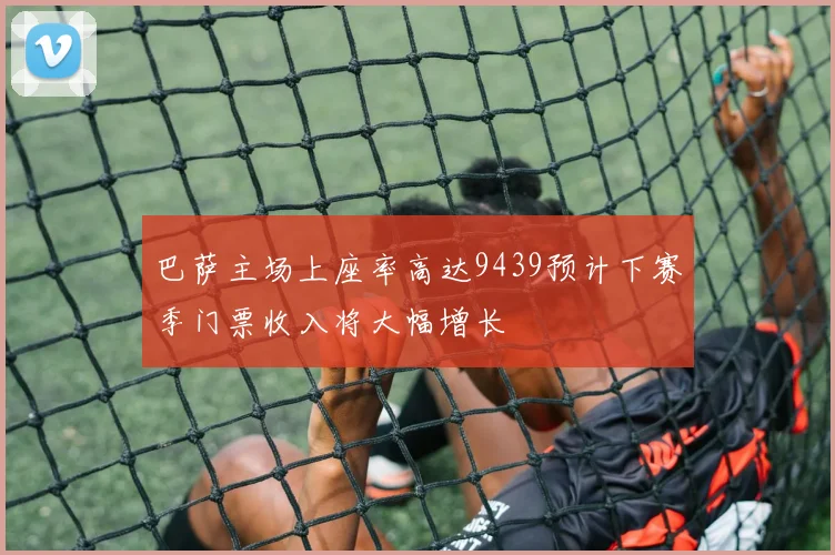 巴萨主场上座率高达9439预计下赛季门票收入将大幅增长