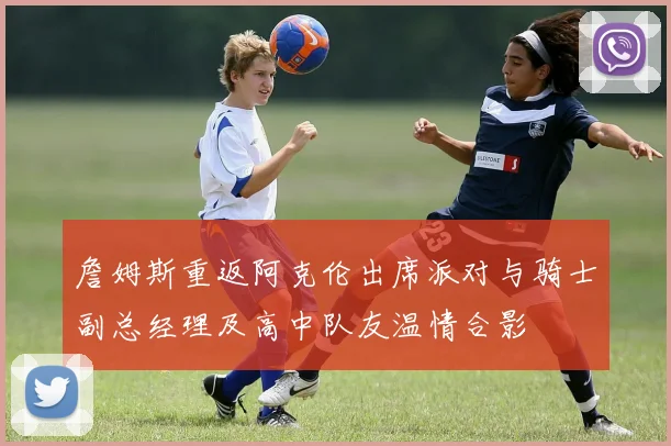 詹姆斯重返阿克伦出席派对与骑士副总经理及高中队友温情合影