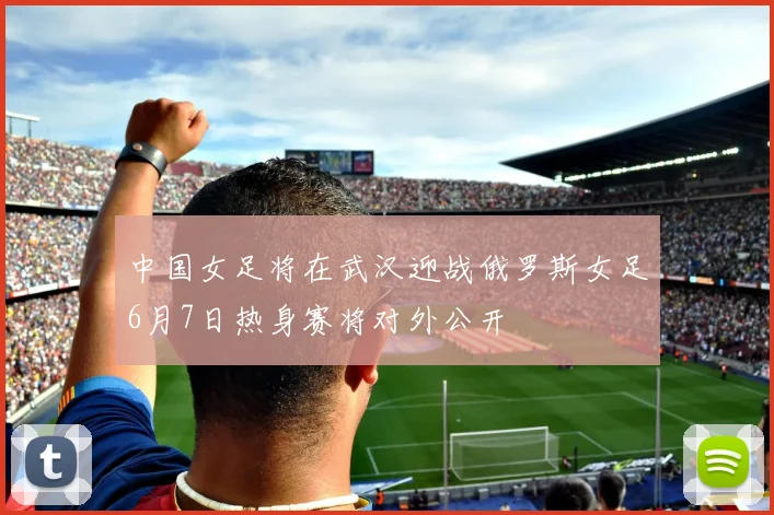中国女足将在武汉迎战俄罗斯女足6月7日热身赛将对外公开